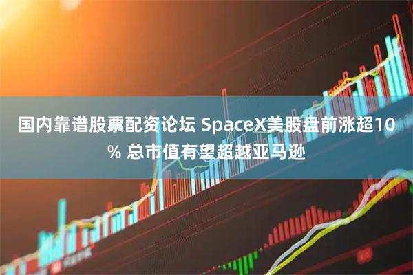 国内靠谱股票配资论坛 SpaceX美股盘前涨超10% 总市值有望超越亚马逊