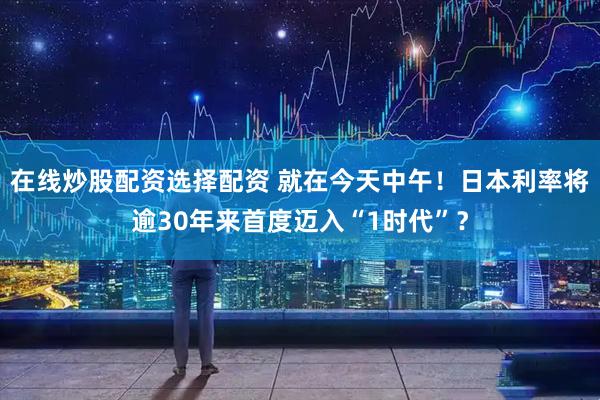 在线炒股配资选择配资 就在今天中午！日本利率将逾30年来首度迈入“1时代”？