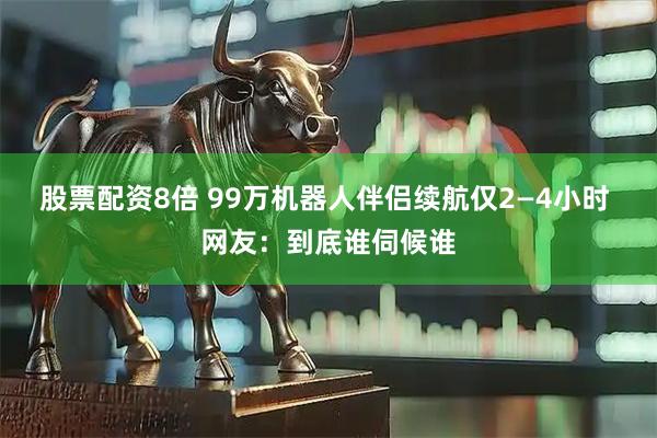股票配资8倍 99万机器人伴侣续航仅2—4小时 网友:到底谁伺候谁