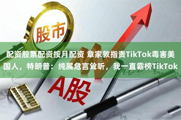配资股票配资按月配资 章家敦指责TikTok毒害美国人，特朗普：纯属危言耸听，我一直霸榜TikTok