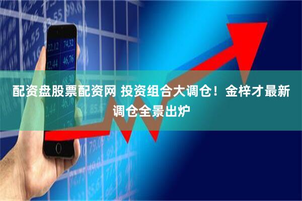 配资盘股票配资网 投资组合大调仓！金梓才最新调仓全景出炉