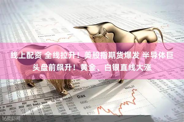 线上配资 全线拉升！美股指期货爆发 半导体巨头盘前飙升！黄金、白银直线大涨
