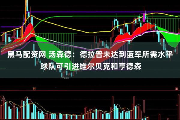 黑马配资网 汤森德：德拉普未达到蓝军所需水平 球队可引进维尔贝克和亨德森