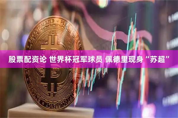 股票配资论 世界杯冠军球员 佩德里现身“苏超”