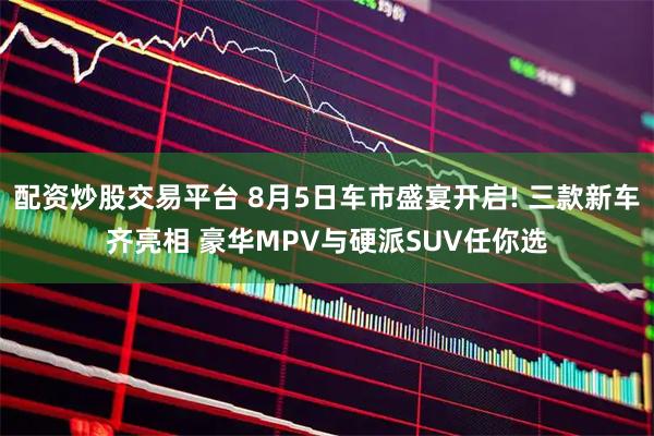 配资炒股交易平台 8月5日车市盛宴开启! 三款新车齐亮相 豪华MPV与硬派SUV任你选