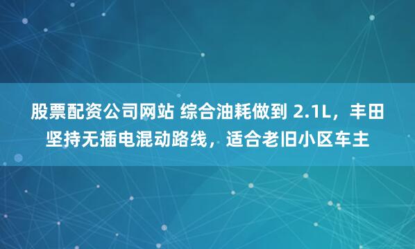 股票配资公司网站 综合油耗做到 2.1L，丰田坚持无插电混动路线，适合老旧小区车主
