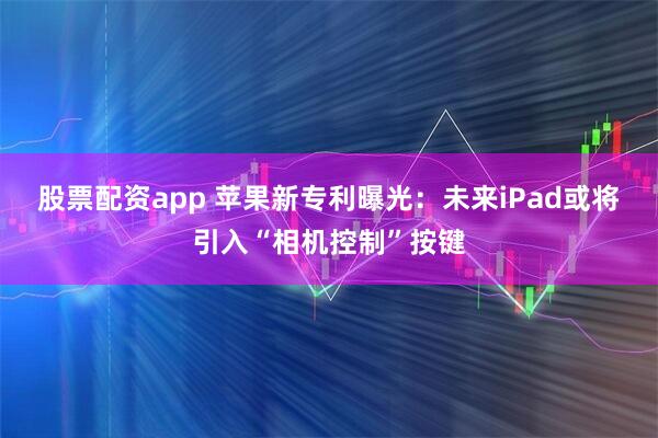 股票配资app 苹果新专利曝光：未来iPad或将引入“相机控制”按键