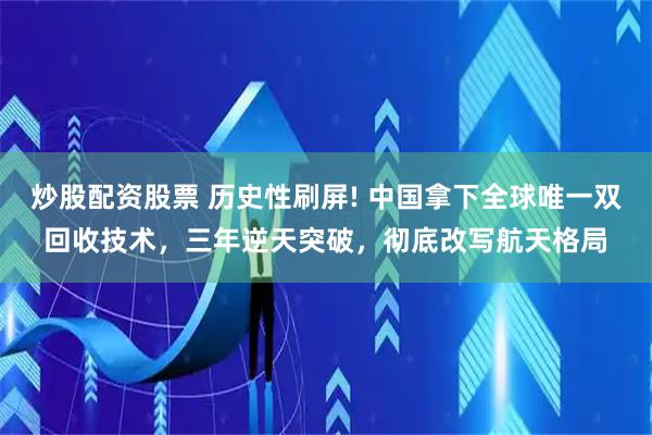 炒股配资股票 历史性刷屏! 中国拿下全球唯一双回收技术，三年逆天突破，彻底改写航天格局